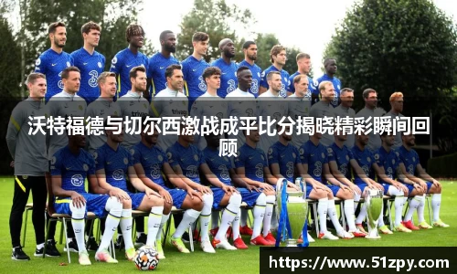 沃特福德与切尔西激战成平比分揭晓精彩瞬间回顾